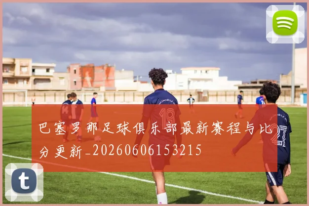 巴塞罗那足球俱乐部最新赛程与比分更新_20260606153215