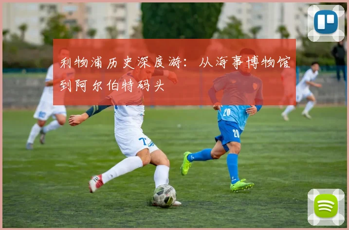 利物浦历史深度游：从海事博物馆到阿尔伯特码头