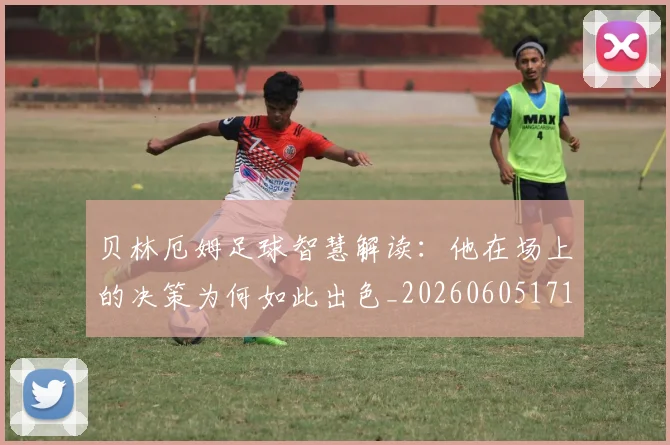 贝林厄姆足球智慧解读：他在场上的决策为何如此出色_20260605171447_20260703181959