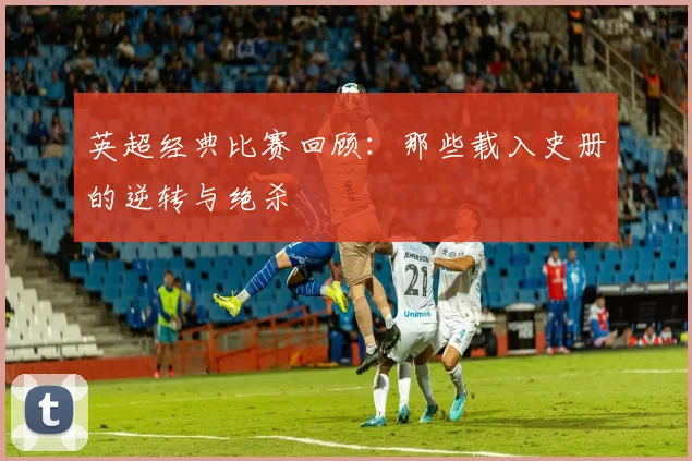 英超经典比赛回顾：那些载入史册的逆转与绝杀
