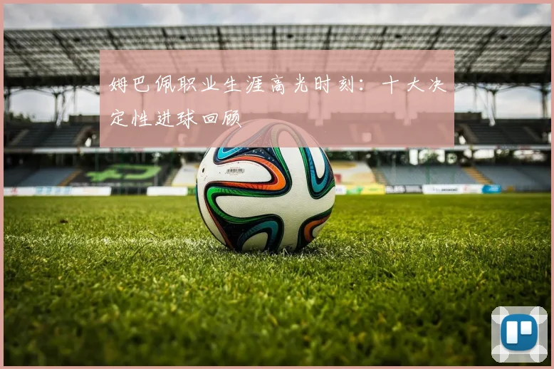姆巴佩职业生涯高光时刻:十大决定性进球回顾