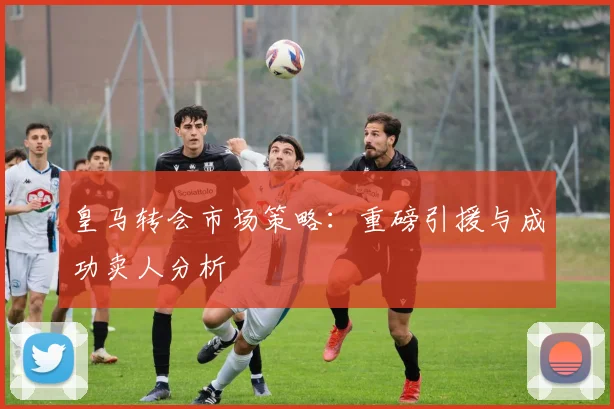 皇马转会市场策略：重磅引援与成功卖人分析