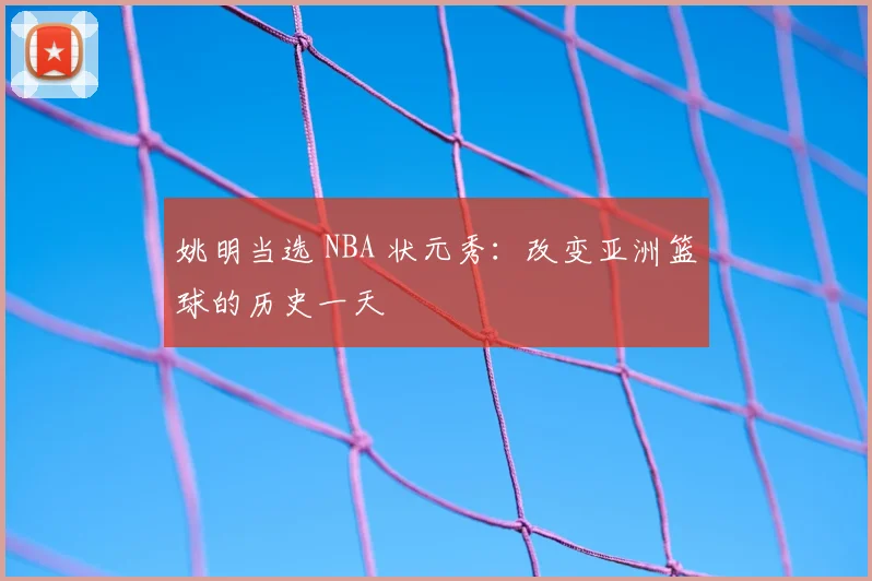 姚明当选 NBA 状元秀:改变亚洲篮球的历史一天