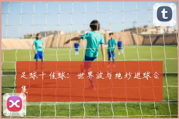 足球十佳球:世界波与绝妙进球合集