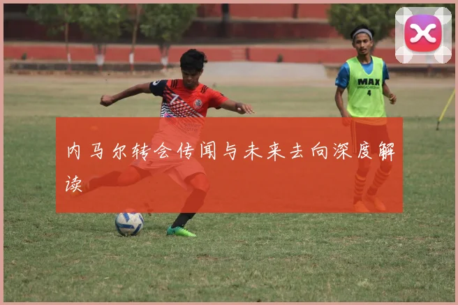 内马尔转会传闻与未来去向深度解读