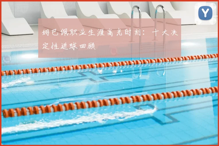 姆巴佩职业生涯高光时刻:十大决定性进球回顾
