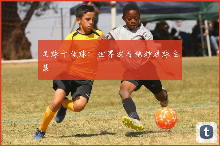 足球十佳球：世界波与绝妙进球合集