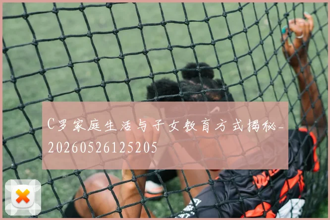 C罗家庭生活与子女教育方式揭秘_20260526125205