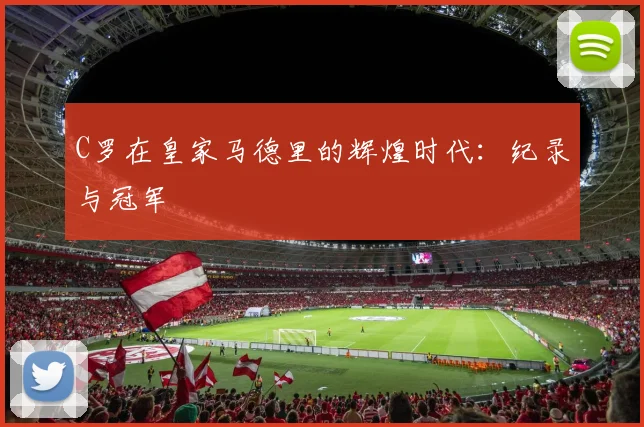 C罗在皇家马德里的辉煌时代:纪录与冠军